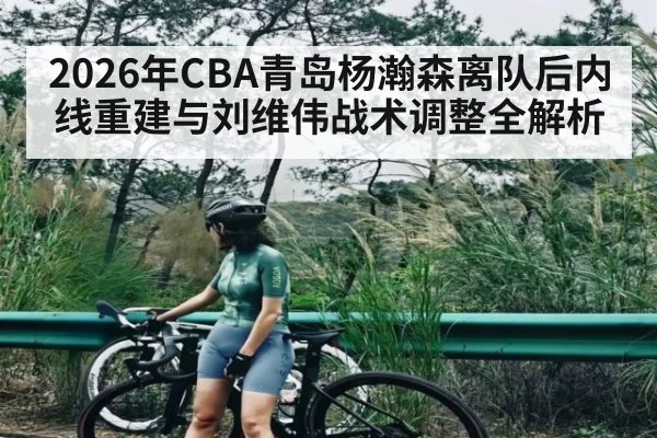 2026年CBA青岛杨瀚森离队后内线重建与刘维伟战术调整全解析